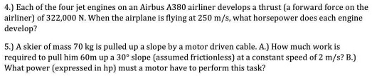 4.) Each of the four jet engines on an Airbus A380 airliner develops a thrust (a forward force on the airliner) of 322,000 N. When the airplane is flying at 250 m/s, what horsepower does each engine develop?

5.) A skier of mass 70 kg is pulled up a slope by a motor driven cable. A.) How much work is required to pull him 60m up a 30° slope (assumed frictionless) at a constant speed of 2 m/s? B.) What power (expressed in hp) must a motor have to perform this task?