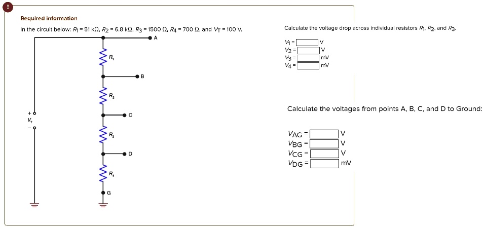 Required information
In the circuit below: R1 = 51 k?, R2 = 6.8 k?, R3 = 1500 ?, R4 = 700 ?, and VT = 100 V.
Calculate the voltage drop across individual resistors R1, R2, and R3.
V1 = V
V2 = V
V3 = mV
V4 = mV
Calculate the voltages from points A, B, C, and D to Ground:
VAG = V
VBG = V
VCG = V
VDG = mV