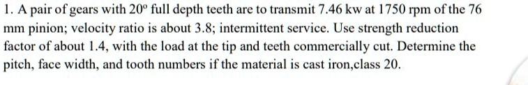 1. A pair of gears with 20° full depth teeth are to transmit 7.46 kw at 1750 rpm of the 76 mm pinion; velocity ratio is about 3.8; intermittent service. Use strength reduction factor of about 1.4, with the load at the tip and teeth commercially cut. Determine the pitch, face width, and tooth numbers if the material is cast iron, class 20.