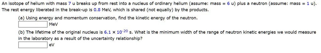 An isotope of helium with mass 7 u breaks up from rest into a nucleus of ordinary helium (assume: mass = 6 u) plus a neutron (assume: mass = 1 u).
The rest energy liberated in the break-up is 0.8 MeV, which is shared (not equally) by the products.
(a) Using energy and momentum conservation, find the kinetic energy of the neutron.
MeV
(b) The lifetime of the original nucleus is 6.1 x 10^-20 s. What is the minimum width of the range of neutron kinetic energies we would measure in the laboratory as a result of the uncertainty relationship?
eV