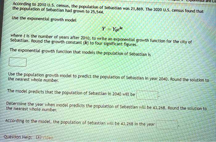 According to 2010 U.S. census, the population of Sebastian was 21,869. The 2020 U.S. census found that the population of Sebastian had grown to 25,544.
Use the exponential growth model
Y = Y0e^kt
where t is the number of years after 2010, to write an exponential growth function for the city of Sebastian. Round the growth constant (k) to four significant figures.
The exponential growth function that models the population of Sebastian is
Use the population growth model to predict the population of Sebastian in year 2040. Round the solution to the nearest whole number.
The model predicts that the population of Sebastian in 2040 will be
Determine the year when model predicts the population of Sebastian will be 43,268. Round the solution to the nearest whole number.
According to the model, the population of Sebastian will be 43,268 in the year
