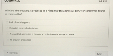 Which of the following is proposed as a reason for the aggressive behavior sometimes found in communities?

Lack of social supports
Distorted personal orientations
A sense that aggression is the only acceptable way to avenge an insult
All answers are correct