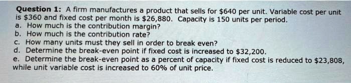 A firm manufactures a product that sells for 640 per unit. Variable cost per unit is360 and fixed cost per month is 26,880. Capacity is 150 units per period.
a. How much is the contribution margin?
b. How much is the contribution rate?
c. How many units must they sell in order to break even?
d. Determine the break-even point if fixed cost is increased to32,200.
e. Determine the break-even point as a percent of capacity if fixed cost is reduced to 23,808, while unit variable cost is increased to 60% of unit price.