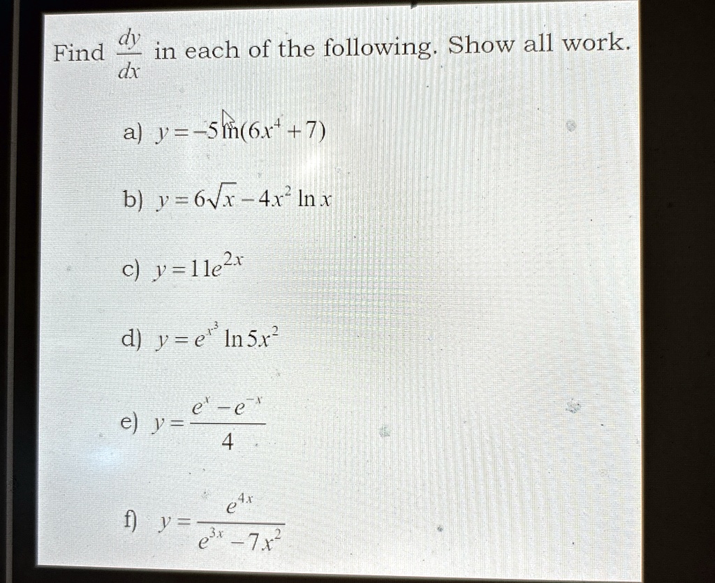 Find (dy)/(dx) in each of the following. Show all work.
a) y = -5ln(6x^4 + 7)
b) y = 6√(x) - 4x^2 ln x
c) y = 11e^2x
d) y = e^x^3ln 5x^2
e) y = (e^x - e^-x)/(4)
f) y = (e^4x)/(e^3x - 7x^2)