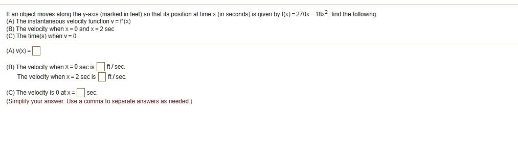 If an object moves along the y-axis (marked in feet) so that its position at time x (in seconds) is given by f(x) = 270x - 18x^2, find the following.
(A) The instantaneous velocity function v = f'(x)
(B) The velocity when x = 0 and x = 2 sec
(C) The time(s) when v = 0

(A) v(x) =

(B) The velocity when x = 0 sec is ft / sec.
The velocity when x = 2 sec is ft / sec.

(C) The velocity is 0 at x = sec.
(Simplify your answer. Use a comma to separate answers as needed.)