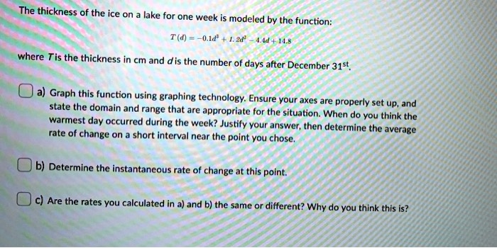 The thickness of the ice on a lake for one week is modeled by the function: T(d) = -0.1d^3 + 1.2d^2 - 4.4d + 14.8 where T is the thickness in cm and d is the number of days after December 31st. a) Graph this function using graphing technology. Ensure your axes are properly set up, and state the domain and range that are appropriate for the situation. When do you think the warmest day occurred during the week? Justify your answer, then determine the average rate of change on a short interval near the point you chose. b) Determine the instantaneous rate of change at this point. c) Are the rates you calculated in a) and b) the same or different? Why do you think this is?