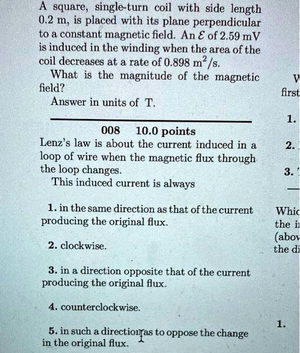 A square, single-turn coil with side length 0.2 m, is placed with its plane perpendicular to a constant magnetic field. An ? of 2.59 mV is induced in the winding when the area of the coil decreases at a rate of 0.898 m²/s.
What is the magnitude of the magnetic field?
Answer in units of T.

Lenz's law is about the current induced in a loop of wire when the magnetic flux through the loop changes.
This induced current is always

1. in the same direction as that of the current producing the original flux.
2. clockwise.
3. in a direction opposite that of the current producing the original flux.
4. counterclockwise.
5. in such a direction as to oppose the change in the original flux.