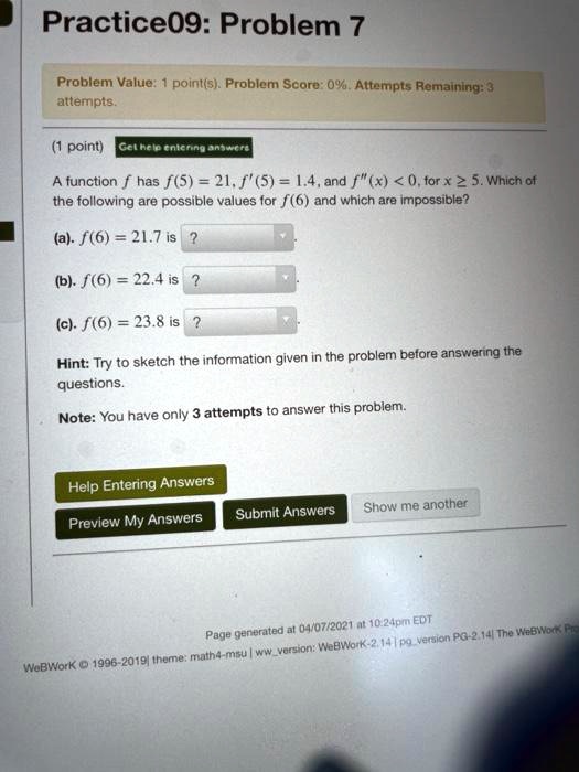 Practice09: Problem 7
A function f has f(5) = 21, f'(5) = 1.4, and f”(x) < 0, for x ? 5. Which of the following are possible values for f(6) and which are impossible?
(a). f(6) = 21.7 is ?
(b). f(6) = 22.4 is ?
(c). f(6) = 23.8 is ?
Hint: Try to sketch the information given in the problem before answering the questions.