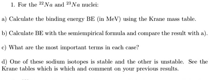 1. For the ^22Na and ^23Na nuclei:
a) Calculate the binding energy BE (in MeV) using the Krane mass table.
b) Calculate BE with the semiempirical formula and compare the result with a).
c) What are the most important terms in each case?
d) One of these sodium isotopes is stable and the other is unstable. See the
Krane tables which is which and comment on your previous results.