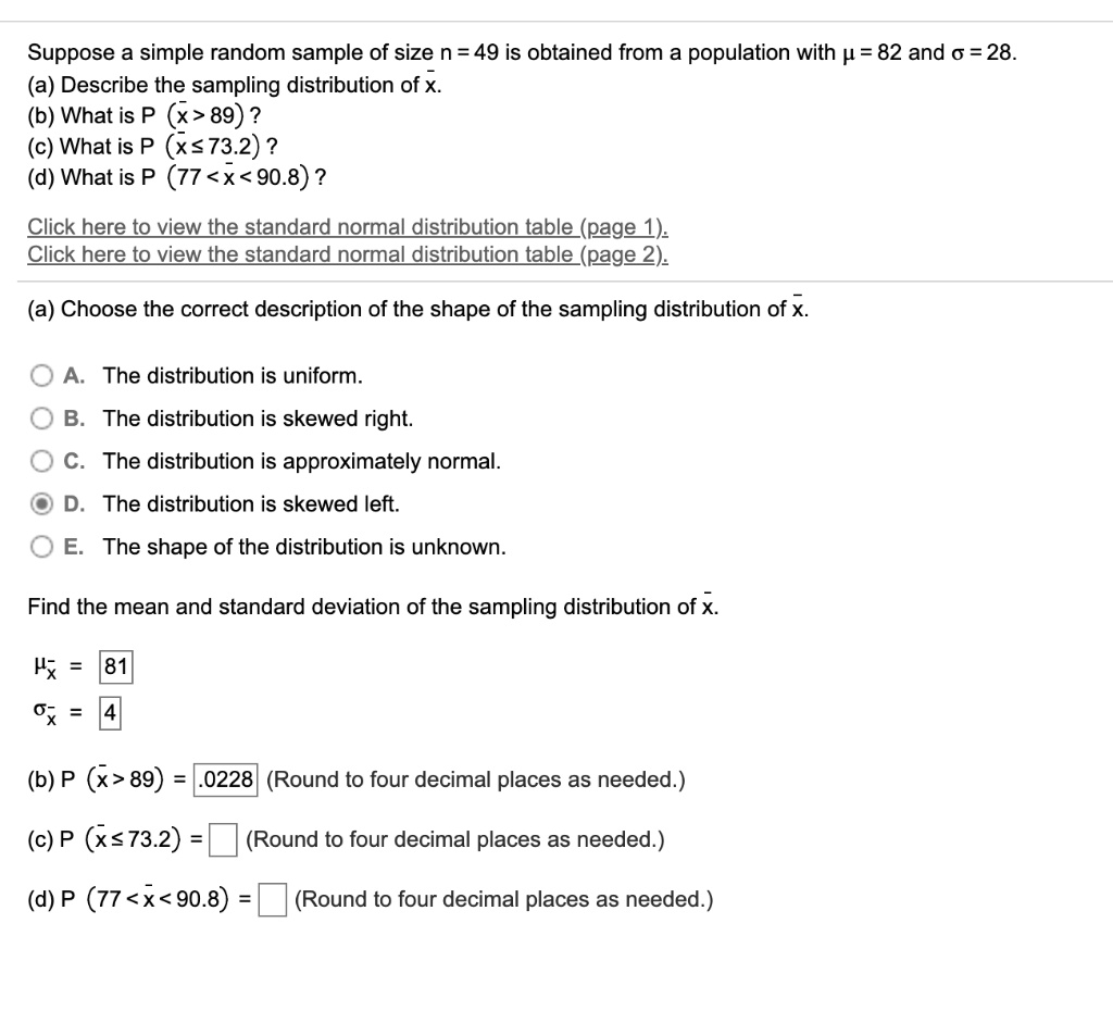 Suppose a simple random sample of size n = 49 is obtained from a population with ? = 82 and ? = 28.
(a) Describe the sampling distribution of x?.
(b) What is P (x? > 89)?
(c) What is P (x? ? 73.2)?
(d) What is P (77 < x? < 90.8)?

(a) Choose the correct description of the shape of the sampling distribution of x?.
A. The distribution is uniform.
B. The distribution is skewed right.
C. The distribution is approximately normal.
D. The distribution is skewed left.
E. The shape of the distribution is unknown.

Find the mean and standard deviation of the sampling distribution of x?.

?x? = 81
?x? = 4

(b) P (x? > 89) = .0228 (Round to four decimal places as needed.)
(c) P (x? ? 73.2) = [ ] (Round to four decimal places as needed.)
(d) P (77 < x? < 90.8) = [ ] (Round to four decimal places as needed.)