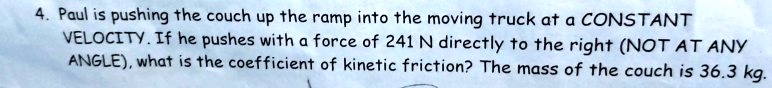 Paul is pushing the couch up the ramp into the moving truck at a CONSTANT VELOCITY. If he pushes with a force of 241 N directly to the right (NOT AT ANY ANGLE), what is the coefficient of kinetic friction? The mass of the couch is 36.3 kg.