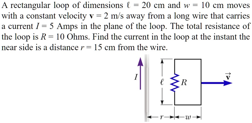 A rectangular loop of dimensions ℓ = 20 cm and w = 10 cm moves with a constant velocity v = 2 m/s away from a long wire that carries a current I = 5 Amps in the plane of the loop. The total resistance of the loop is R = 10 Ohms. Find the current in the loop at the instant the near side is a distance r = 15 cm from the wire.
