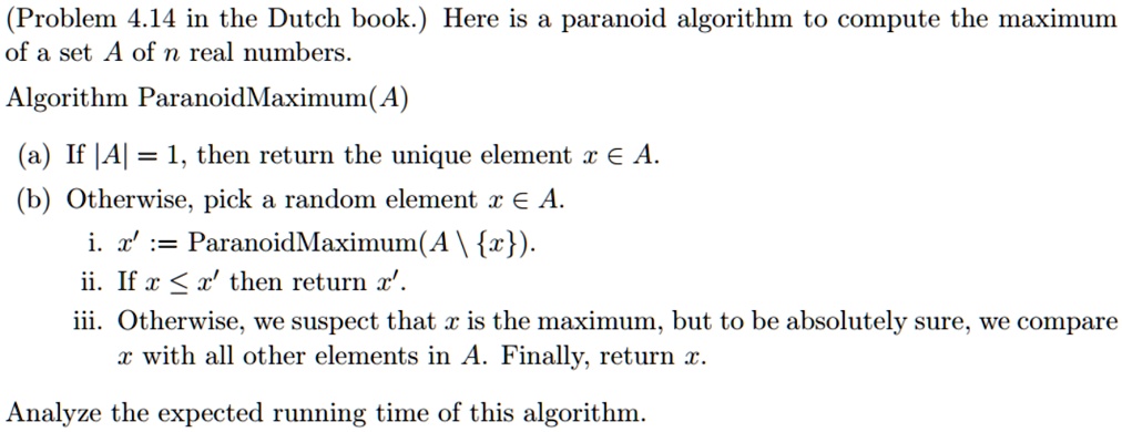 (Problem 4.14 in the Dutch book.) Here is a paranoid algorithm to compute the maximum of a set A of n real numbers.
Algorithm ParanoidMaximum(A)
(a) If |A| = 1, then return the unique element x ∈ A.
(b) Otherwise, pick a random element x ∈ A.
i. x' := ParanoidMaximum(A ∖{x}).
ii. If x ≤ x' then return x'.
iii. Otherwise, we suspect that x is the maximum, but to be absolutely sure, we compare x with all other elements in A. Finally, return x.
Analyze the expected running time of this algorithm.
