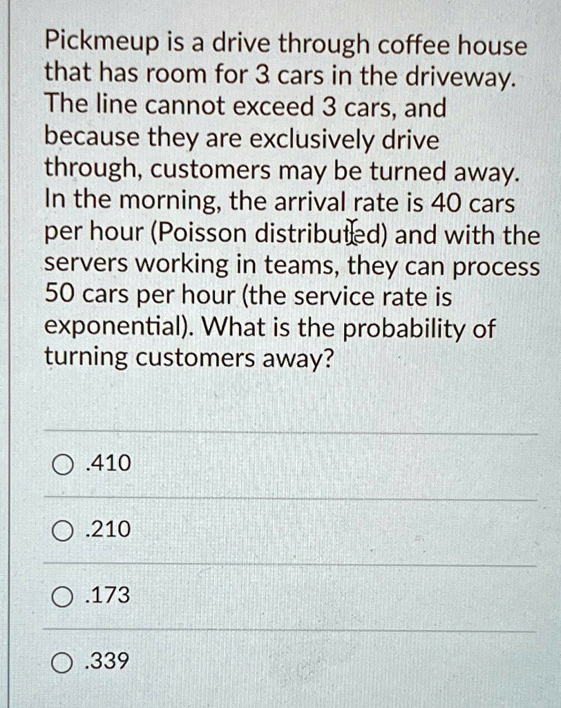 Pickmeup is a drive through coffee house that has room for 3 cars in the driveway. The line cannot exceed 3 cars, and because they are exclusively drive through, customers may be turned away. In the morning, the arrival rate is 40 cars per hour (Poisson distributed) and with the servers working in teams, they can process 50 cars per hour (the service rate is exponential). What is the probability of turning customers away?
?.410
?.210
.173
O.339