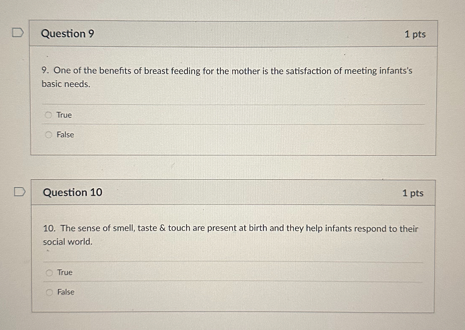 9. One of the benefits of breast feeding for the mother is the satisfaction of meeting infants's basic needs.
True
False

10. The sense of smell, taste     touch are present at birth and they help infants respond to their social world.
True
False