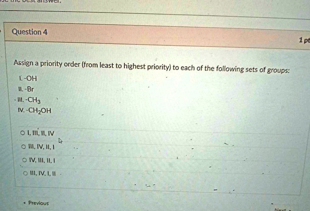 Question 4
Assign a priority order (from least to highest priority) to each of the following sets of groups:
I. -OH
II. -Br
III. -CH3
IV. -CH2OH
I, III, II, IV
III, IV, II, I
IV, III, II, I
III, IV, I, II