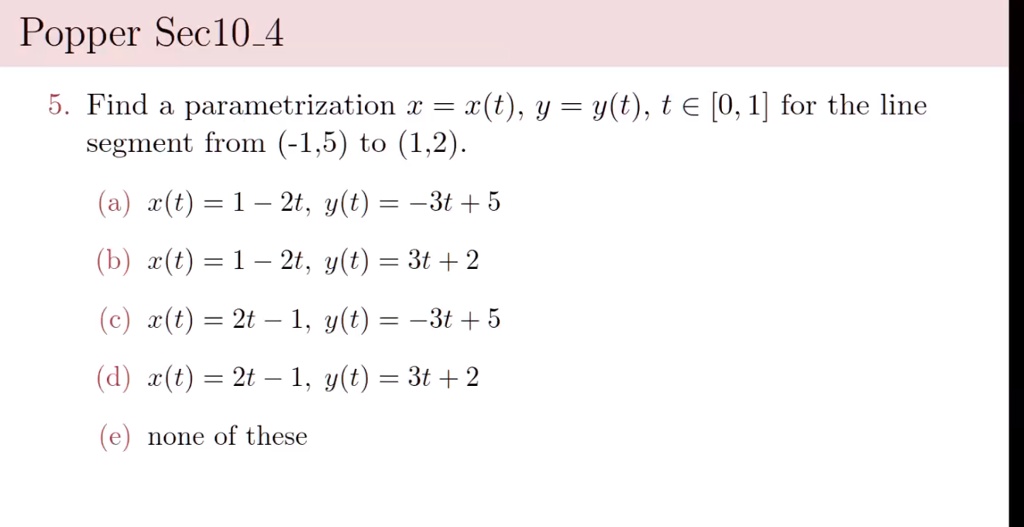 Popper Sec104
5. Find a parametrization x = x(t), y = y(t), t in [0, 1] for the line
segment from (-1,5) to (1,2).
(a) x(t) = 1 - 2t, y(t) = -3t + 5
(b) x(t) = 1 - 2t, y(t) = 3t + 2
(c) x(t) = 2t - 1, y(t) = -3t + 5
(d) x(t) = 2t - 1, y(t) = 3t + 2
(e) none of these