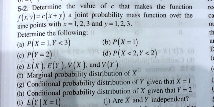 5-2. Determine the value of c that makes the function f(x, y) = c(x + y) a joint probability mass function over the nine points with x = 1, 2, 3 and y = 1, 2, 3. Determine the following:
(a) P(X = 1, Y < 3) (b) P(X = 1)
(c) P(Y = 2) (d) P(X < 2, Y < 2)
(e) E(X), E(Y), V(X), and V(Y)
(f) Marginal probability distribution of X
(g) Conditional probability distribution of Y given that X = 1
(h) Conditional probability distribution of X given that Y = 2
(i) E(Y | X = 1) (j) Are X and Y independent?