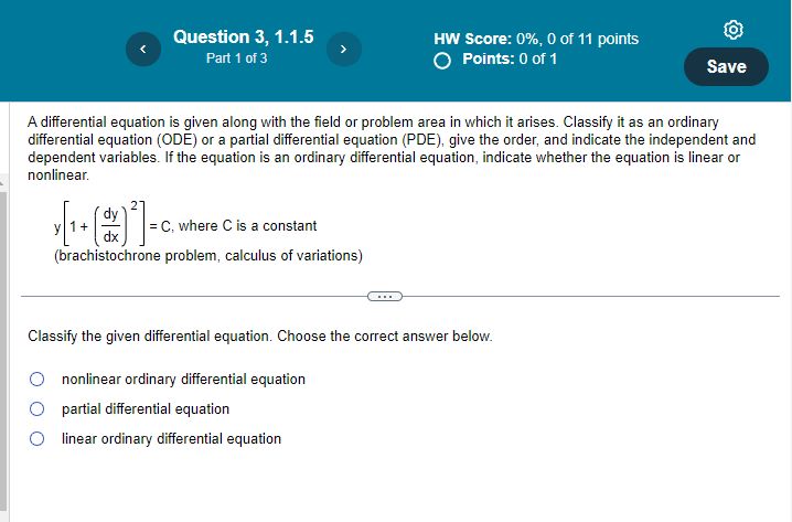 A differential equation is given along with the field or problem area in which it arises. Classify it as an ordinary differential equation (ODE) or a partial differential equation (PDE), give the order, and indicate the independent and dependent variables. If the equation is an ordinary differential equation, indicate whether the equation is linear or nonlinear.

y[1+(dy/dx)^2] = C, where C is a constant
(brachistochrone problem, calculus of variations)

Classify the given differential equation. Choose the correct answer below.

nonlinear ordinary differential equation
partial differential equation
linear ordinary differential equation