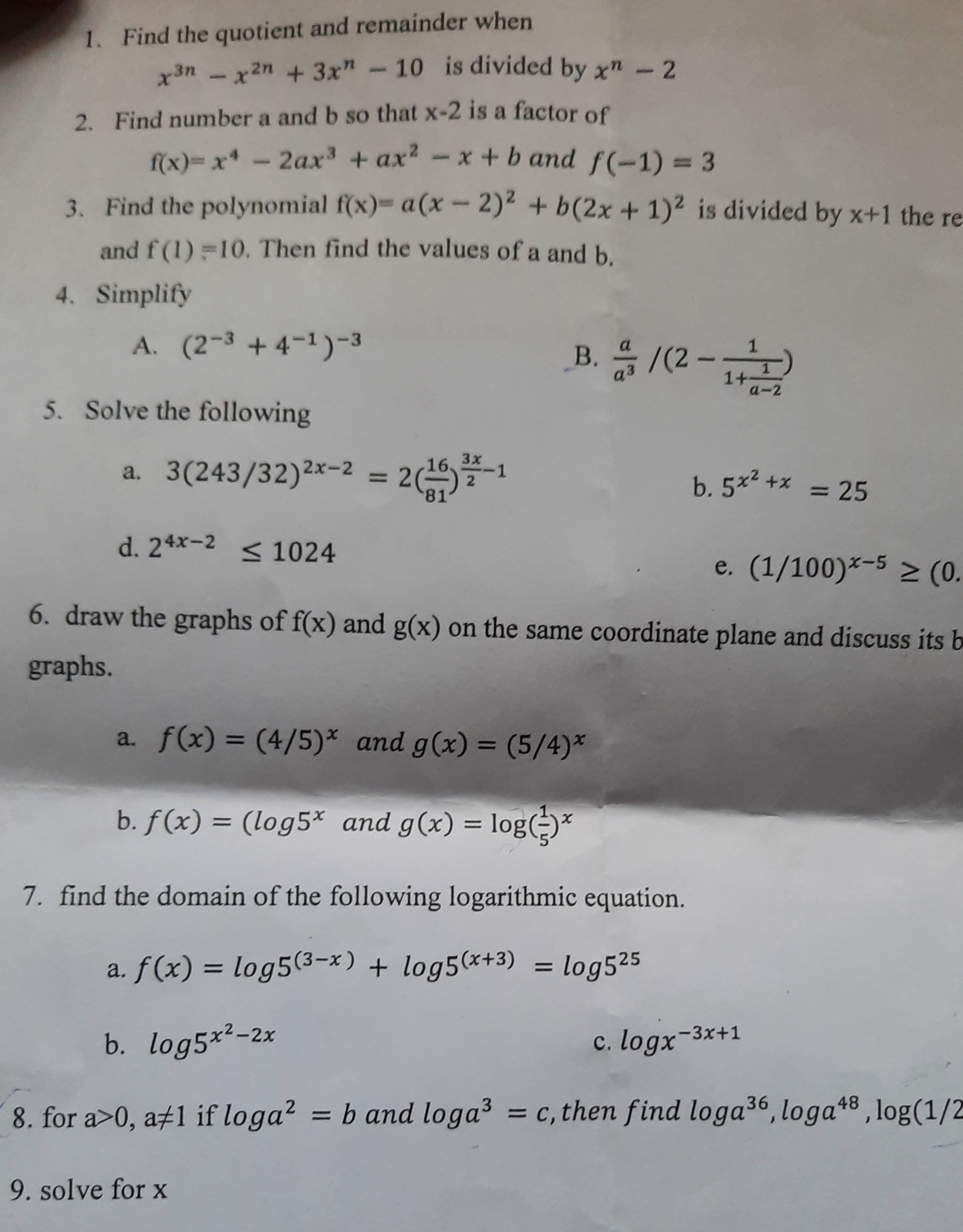 1. Find the quotient and remainder when

    x^3 n-x^2 n+3 x^n-10  is divided by  x^n-2

2. Find number a and b so that x-2 is a factor of

    f(x)=x^4-2 a x^3+a x^2-x+b  and  f(-1)=3

3. Find the polynomial f(x)=a(x-2)^2+b(2 x+1)^2 is divided by x+1 the and f(1)=10. Then find the values of a and b.
4. Simplify
A. (2^-3+4^-1)^-3
B. (a)/(a^3) /(2-(1)/(1+(1)/(a-2)))
5. Solve the following
a. 3(243 / 32)^2 x-2=2((16)/(81))^(3 x)/(2)-1
b. 5^x^2+x=25
d. 2^4 x-2≤ 1024
e. (1 / 100)^x-5≥(0
6. draw the graphs of f(x) and g(x) on the same coordinate plane and discuss its graphs.
a. f(x)=(4 / 5)^x and g(x)=(5 / 4)^x
b. f(x)=(log 5^x. and g(x)=log((1)/(5))^x
7. find the domain of the following logarithmic equation.
a. f(x)=log 5^(3-x)+log 5^(x+3)=log 5^25
b. log 5^x^2-2 x
c. log x^-3 x+1
8. for a>0, a ≠ 1 if log a^2=b and log a^3=c, then find log a^36, log a^48, log (1 / 2
9. solve for x
