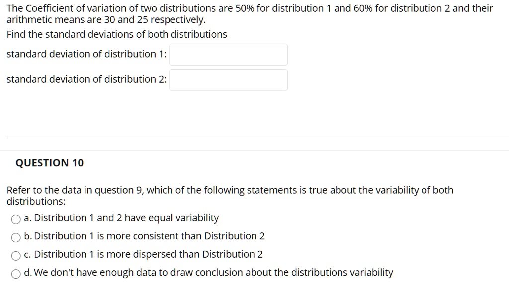 The Coefficient of variation of two distributions are 50% for distribution 1 and 60% for distribution 2 and their arithmetic means are 30 and 25 respectively.
Find the standard deviations of both distributions
standard deviation of distribution 1:
standard deviation of distribution 2:
QUESTION 10
Refer to the data in question 9, which of the following statements is true about the variability of both distributions:
a. Distribution 1 and 2 have equal variability
b. Distribution 1 is more consistent than Distribution 2
c. Distribution 1 is more dispersed than Distribution 2
d. We don't have enough data to draw conclusion about the distributions variability