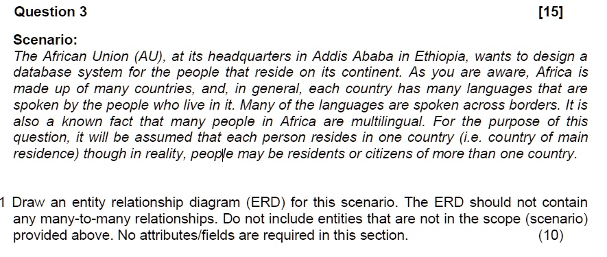 Scenario:
The African Union (AU), at its headquarters in Addis Ababa in Ethiopia, wants to design a database system for the people that reside on its continent. As you are aware, Africa is made up of many countries, and, in general, each country has many languages that are spoken by the people who live in it. Many of the languages are spoken across borders. It is also a known fact that many people in Africa are multilingual. For the purpose of this question, it will be assumed that each person resides in one country (i.e. country of main residence) though in reality, people may be residents or citizens of more than one country.

1 Draw an entity relationship diagram (ERD) for this scenario. The ERD should not contain any many-to-many relationships. Do not include entities that are not in the scope (scenario) provided above. No attributes/fields are required in this section.