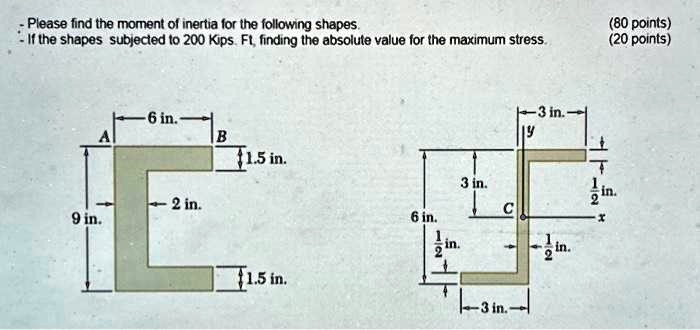 Please find the moment of inertia for the following shapes.
- If the shapes subjected to 200 Kips. Ft, finding the absolute value for the maximum stress.
(80 points)
(20 points)