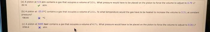 (a) A piston at 5.9 atm contains a gas that occupies a volume of 3.5 L. What pressure would have to be placed on the piston to force the volume to adjust to 0.79 L?
26.14 atm
(b) A piston at -25.0°C contains a gas that occupies a volume of 2.5 L. To what temperature would the gas have to be heated to increase the volume to 5.5 L at constant pressure?
198.65 °C
(c) A piston at 9495 torr contains a gas that occupies a volume of 4.7 L. What pressure would have to be placed on the piston to force the volume to adjust to 0.26 L?
6760.8 atm