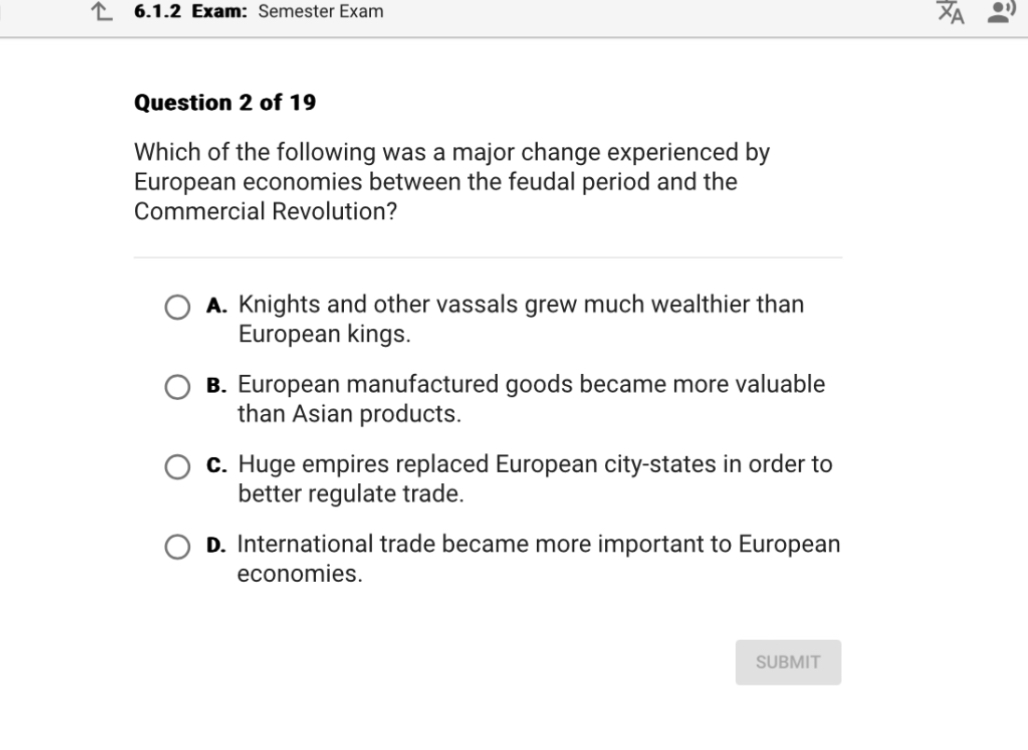 Which of the following was a major change experienced by European economies between the feudal period and the Commercial Revolution?

A. Knights and other vassals grew much wealthier than European kings.
B. European manufactured goods became more valuable than Asian products.
C. Huge empires replaced European city-states in order to better regulate trade.
D. International trade became more important to European economies.