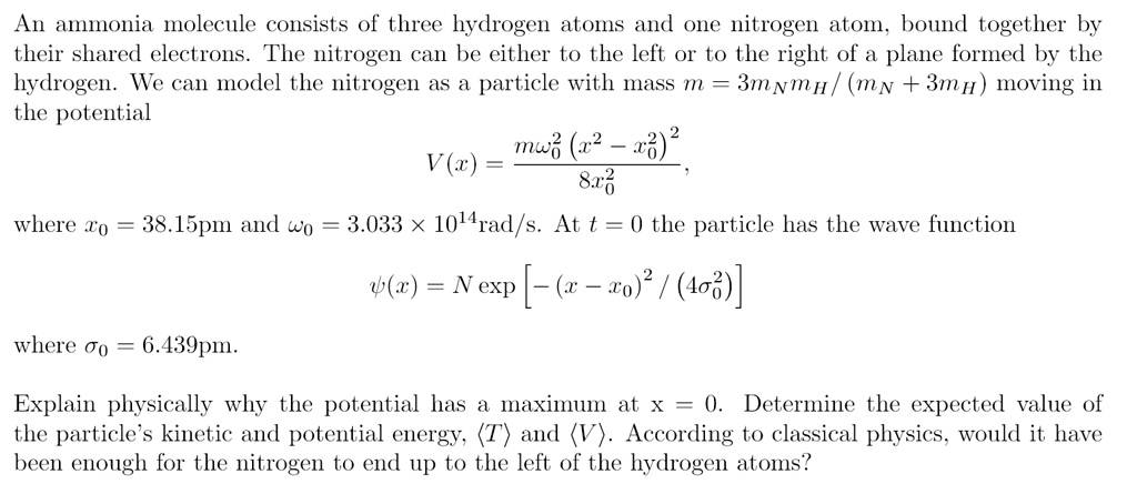 An ammonia molecule consists of three hydrogen atoms and one nitrogen atom, bound together by
their shared electrons. The nitrogen can be either to the left or to the right of a plane formed by the
hydrogen. We can model the nitrogen as a particle with mass m = 3mNmH/(mN + 3mH) moving in
the potential
V(x) = (mω0^2(x^2 - x0^2)^2)/(8x0^2),
where x0 = 38.15pm and ω0 = 3.033 × 10^14rad/s. At t = 0 the particle has the wave function
ψ(x) = N [-(x - x0)^2 / (4σ0^2)]
where σ0 = 6.439pm.
Explain physically why the potential has a maximum at x = 0. Determine the expected value of
the particle's kinetic and potential energy, ⟨ T⟩ and ⟨ V⟩. According to classical physics, would it have
been enough for the nitrogen to end up to the left of the hydrogen atoms?