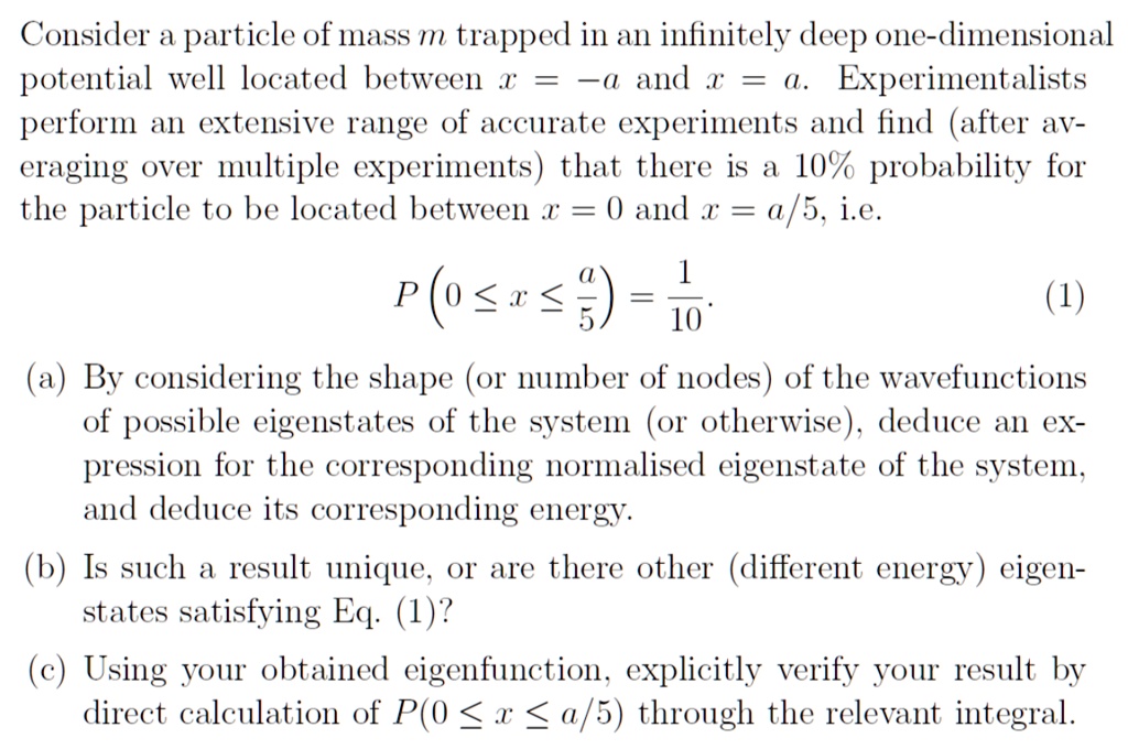 Consider a particle of mass m trapped in an infinitely deep one-dimensional
potential well located between x = -a and x = a. Experimentalists
perform an extensive range of accurate experiments and find (after av-
eraging over multiple experiments) that there is a 10% probability for
the particle to be located between x = 0 and x = a/5, i.e.
P(0 ≤ x ≤(a)/(5)) = (1)/(10).
(1)
(a) By considering the shape (or number of nodes) of the wavefunctions
of possible eigenstates of the system (or otherwise), deduce an ex-
pression for the corresponding normalised eigenstate of the system,
and deduce its corresponding energy.
(b) Is such a result unique, or are there other (different energy) eigen-
states satisfying Eq. (1)?
(c) Using your obtained eigenfunction, explicitly verify your result by
direct calculation of P(0 ≤ x ≤ a/5) through the relevant integral.