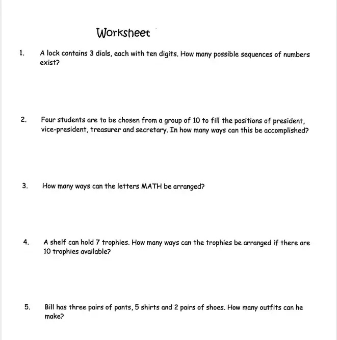 Worksheet
1. A lock contains 3 dials, each with ten digits. How many possible sequences of numbers exist?
2. Four students are to be chosen from a group of 10 to fill the positions of president, vice-president, treasurer and secretary. In how many ways can this be accomplished?
3. How many ways can the letters MATH be arranged?
4. A shelf can hold 7 trophies. How many ways can the trophies be arranged if there are 10 trophies available?
5. Bill has three pairs of pants, 5 shirts and 2 pairs of shoes. How many outfits can he make?