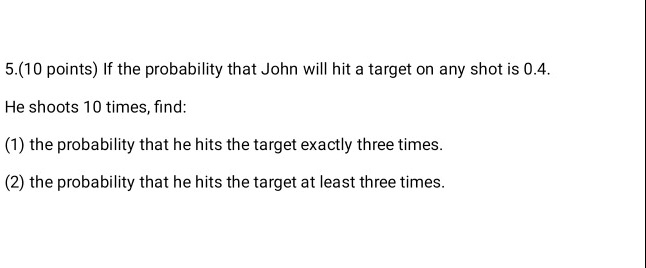 If the probability that John will hit a target on any shot is 0.4. He shoots 10 times, find: (1) the probability that he hits the target exactly three times. (2) the probability that he hits the target at least three times.