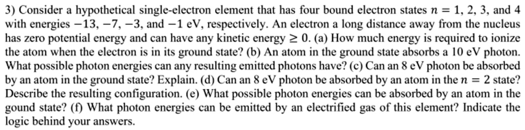3) Consider a hypothetical single-electron element that has four bound electron states n = 1, 2, 3, and 4 with energies -13, -7, -3, and -1 eV, respectively. An electron a long distance away from the nucleus has zero potential energy and can have any kinetic energy ? 0. (a) How much energy is required to ionize the atom when the electron is in its ground state? (b) An atom in the ground state absorbs a 10 eV photon. What possible photon energies can any resulting emitted photons have? (c) Can an 8 eV photon be absorbed by an atom in the ground state? Explain. (d) Can an 8 eV photon be absorbed by an atom in the n = 2 state? Describe the resulting configuration. (e) What possible photon energies can be absorbed by an atom in the gound state? (f) What photon energies can be emitted by an electrified gas of this element? Indicate the logic behind your answers.