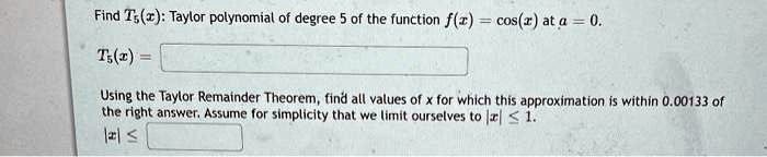 Find T5(x): Taylor polynomial of degree 5 of the function f(x) = cos(x) at a = 0.
T5(x) =
Using the Taylor Remainder Theorem, find all values of x for which this approximation is within 0.00133 of the right answer. Assume for simplicity that we limit ourselves to |x| ? 1.
|x| ?