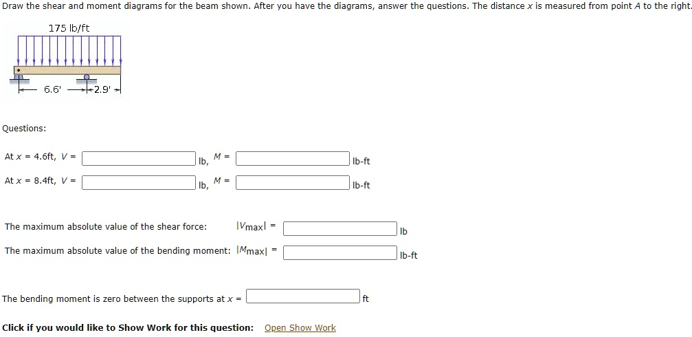 Draw the shear and moment diagrams for the beam shown. After you have the diagrams, answer the questions. The distance x is measured from point A to the right.

175 lb/ft

6.6'
2.9'

Questions:

At x = 4.6ft, V = lb, M = lb-ft
At x = 8.4ft, V = lb, M = lb-ft

The maximum absolute value of the shear force: |Vmax| = lb
The maximum absolute value of the bending moment: |Mmax| = lb-ft

The bending moment is zero between the supports at x = ft