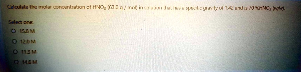 Calculate the molar concentration of HNO3 (63.0 g/mol) in solution that has a specific gravity of 1.42 and is 70%HNO3 (w/w).
Select one:
O 15.8 M
O 12.0 M
O 11.3 M
O 14.5 M