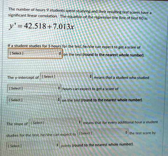 The number of hours 9 students spent studying and their resulting test scores have a significant linear correlation. The equation of the regression line (line of best fit) is:
y' = 42.518 + 7.013x
If a student studies for 5 hours for the test, he/she can expect to get a score of
[ Select ] on the test (round to the nearest whole number).
The y-intercept of [ Select ] means that a student who studied
[ Select ] hours can expect to get a score of
[ Select ] on the test (round to the nearest whole number).
The slope of [ Select ] means that for every additional hour a student
studies for the test, he/she can expect to [ Select ] the test score by
[ Select ] points (round to the nearest whole number).
