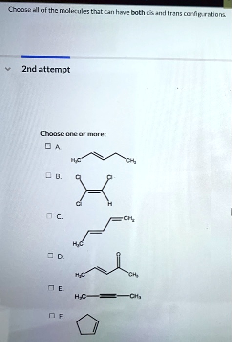 Choose all of the molecules that can have both cis and trans configurations.
Choose one or more:
A. H3C-CH=CH-CH2-CH3
B. Cl-CH=CCl2
C. H3C-CH=CH-CH=CH2
D. H3C-CH=CH-C(=O)CH3
E. H3C-C?C-CH3
F. cyclopentene