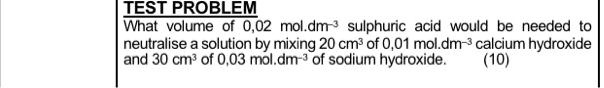 TEST PROBLEM
What volume of 0.02 mol.dm^-3 sulphuric acid would be needed to
neutralise a solution by mixing 20 cm^3 of 0.01 mol.dm^-3 calcium hydroxide
and 30 cm^3 of 0.03 mol.dm^-3 of sodium hydroxide. (10)