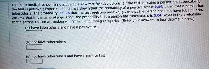 The state medical school has discovered a new test for tuberculosis. (If the test indicates a person has tuberculosis, the test is positive.) Experimentation has shown that the probability of a positive test is 0.84, given that a person has tuberculosis. The probability is 0.06 that the test registers positive, given that the person does not have tuberculosis. Assume that in the general population, the probability that a person has tuberculosis is 0.04. What is the probability that a person chosen at random will fall in the following categories. (Enter your answers to four decimal places.)
(a) have tuberculosis and have a positive test
(b) not have tuberculosis
(c) not have tuberculosis and have a positive test