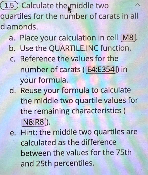 1.5 Calculate the middle two quartiles for the number of carats in all diamonds.
a. Place your calculation in cell M8).
b. Use the QUARTILE.INC function.
c. Reference the values for the number of carats (E4:E354) in your formula.
d. Reuse your formula to calculate the middle two quartile values for the remaining characteristics (N8:R8).
e. Hint: the middle two quartiles are calculated as the difference between the values for the 75th and 25th percentiles.