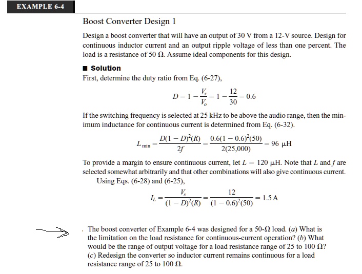 EXAMPLE 6-4
Boost Converter Design 1
Design a boost converter that will have an output of 30 V from a 12-V source. Design for
continuous inductor current and an output ripple voltage of less than one percent. The
load is a resistance of 50 Ω. Assume ideal components for this design.
Solution
First, determine the duty ratio from Eq. (6-27),
D = 1 - (Vs)/(Vo) = 1 - (12)/(30) = 0.6
If the switching frequency is selected at 25 kHz to be above the audio range, then the min-
immum inductance for continuous current is determined from Eq. (6-32).
Lmin = (D(1 - D)^2(R))/(2f) = (0.6(1 - 0.6)^2(50))/(2(25,000)) = 96  μ H
To provide a margin to ensure continuous current, let L = 120  μ H. Note that L and f are
selected somewhat arbitrarily and that other combinations will also give continuous current.
Using Eqs. (6-28) and (6-25),
IL = (Vs)/((1 - D)^2(R)) = (12)/((1 - 0.6)^2(50)) = 1.5  A
The boost converter of Example 6-4 was designed for a 50-Ω load. (a) What is
the limitation on the load resistance for continuous-current operation? (b) What
would be the range of output voltage for a load resistance range of 25 to 100 Ω? 
(c) Redesign the converter so inductor current remains continuous for a load
resistance range of 25 to 100 Ω.