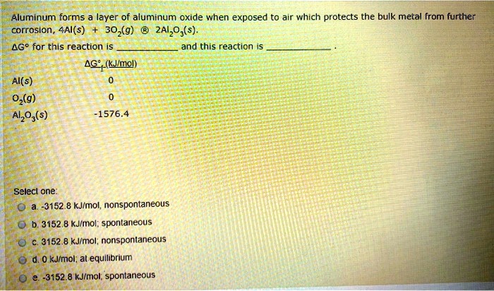 Aluminum forms a layer of aluminum oxide when exposed to air which protects the bulk metal from further
corrosion, 4Al(s) + 3O2(g) ? 2Al2O3(s).
?G° for this reaction is  and this reaction is .
?G°f (kJ/mol)
Al(s) 0
O2(g) 0
Al2O3(s) -1576.4
Select one:
a. -3152.8 kJ/mol, nonspontaneous
b. 3152.8 kJ/mol, spontaneous
c. 3152.8 kJ/mol, nonspontaneous
d. 0 kJ/mol; at equilibrium
e. -3152.8 kJ/mol, spontaneous