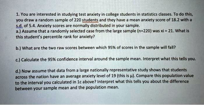 1. You are interested in studying test anxiety in college students in statistics classes. To do this, you draw a random sample of 220 students and they have a mean anxiety score of 18.2 with a s.d. of 5.4. Anxiety scores are normally distributed in your sample.
a.) Assume that a randomly selected case from the large sample (n=220) was xi = 21. What is this student's percentile rank for anxiety?

b.) What are the two raw scores between which 95% of scores in the sample will fall?

c.) Calculate the 95% confidence interval around the sample mean. Interpret what this tells you.

d.) Now assume that data from a large nationally representative study shows that students across the nation have an average anxiety level of 19 (this is ?). Compare this population value to the interval you calculated in 1c above? Interpret what this tells you about the difference between your sample mean and the population mean.