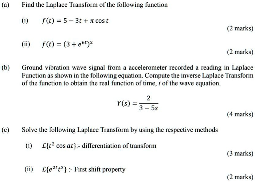 (a)
Find the Laplace Transform of the following function

(i) f(t) = 5 - 3t + ? cos t

(ii) f(t) = (3 + e^6t)^2

(b)
Ground vibration wave signal from an accelerometer recorded a reading in Laplace Function as shown in the following equation. Compute the inverse Laplace Transform of the function to obtain the real function of time, t, of the wave equation.

Y(s) = 2 / (3 - 5s)

(c)
Solve the following Laplace Transform by using the respective methods

(i) Lt^2 cos at :- differentiation of transform

(ii) Le^2t t^3 :- First shift property