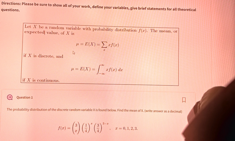 Directions: Please be sure to show all of your work, define your variables, give brief statements for all theoretical questions.
Let X be a random variable with probability distribution f(x). The mean, or expected value, of X is
μ = E(X) =  x f(x)
if X is discrete, and
μ = E(X) = ∫-∞^∞ x f(x) dx
if X is continuous.
Question 1
The probability distribution of the discrete random variable X is found below. Find the mean of X. (write answer as a decimal)
f(x) = 3x((1)/(4))^x ((3)/(4))^3-x, x = 0, 1, 2, 3.