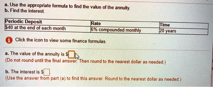 a. Use the appropriate formula to find the value of the annuity.
b. Find the interest.

Periodic Deposit: 40 at the end of each month
Rate: 6% compounded monthly
Time: 20 years

Click the icon to view some finance formulas.

a. The value of the annuity is
(Do not round until the final answer. Then round to the nearest dollar as needed.)

b. The interest is (Use the answer from part (a) to find this answer. Round to the nearest dollar as needed.)