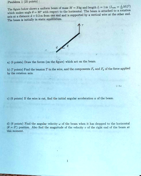 Problem 1 (25 points):
The figure below shows a uniform beam of mass M = 3 kg and length L = 1 m (Icom = 1/12 ML^2) which makes angle theta = 30° with respect to the horizontal. The beam is attached to a rotation axis at a distance d = 0.2 m from one end and is supported by a vertical wire at the other end. The beam is initially in static equilibrium.
a) (6 points) Draw the forces (on the figure) which act on the beam.
b) (7 points) Find the tension T in the wire, and the components Fx and Fy of the force applied by the rotation axis.
c) (6 points) If the wire is cut, find the initial angular acceleration alpha of the beam.
d) (6 points) Find the angular velocity omega of the beam when it has dropped to the horizontal (theta = 0°) position. Also find the magnitude of the velocity v of the right end of the beam at this moment.