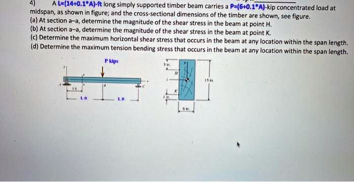 4) A L=(14+0.1*A)-ft long simply supported timber beam carries a P=(6+0.1*A)-kip concentrated load at midspan, as shown in figure; and the cross-sectional dimensions of the timber are shown, see figure. (a) At section a-a, determine the magnitude of the shear stress in the beam at point H. (b) At section a-a, determine the magnitude of the shear stress in the beam at point K. (c) Determine the maximum horizontal shear stress that occurs in the beam at any location within the span length. (d) Determine the maximum tension bending stress that occurs in the beam at any location within the span length.